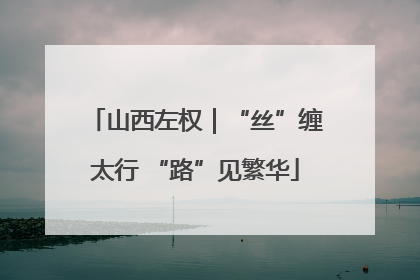 山西左权｜“丝”缠太行 “路”见繁华