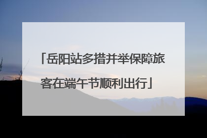 岳阳站多措并举保障旅客在端午节顺利出行