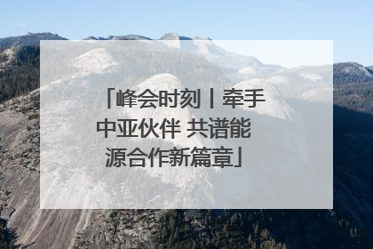 峰会时刻丨牵手中亚伙伴 共谱能源合作新篇章