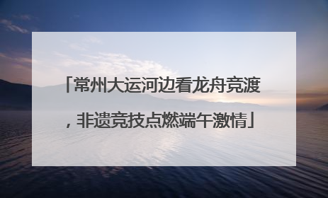 常州大运河边看龙舟竞渡，非遗竞技点燃端午激情