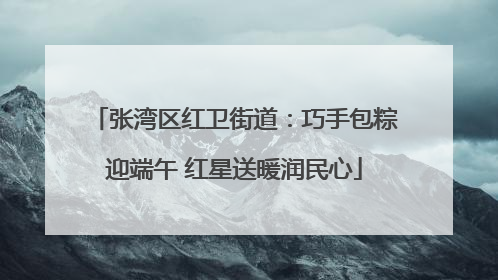 张湾区红卫街道：巧手包粽迎端午 红星送暖润民心