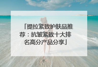 提拉紧致护肤品推荐：抗皱紧致十大排名高分产品分享