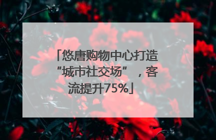 悠唐购物中心打造“城市社交场”，客流提升75%