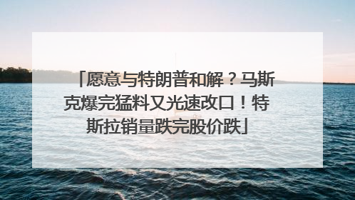 愿意与特朗普和解?马斯克爆完猛料又光速改口!特斯拉销量跌完股价跌