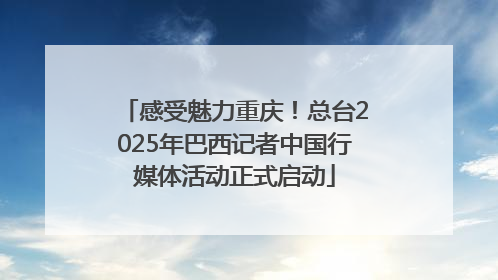 感受魅力重庆！总台2025年巴西记者中国行媒体活动正式启动