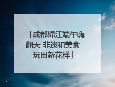 成都锦江端午嗨翻天 非遗和美食玩出新花样