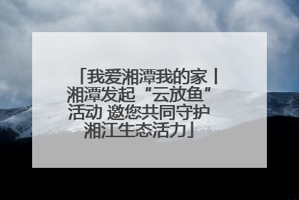 我爱湘潭我的家丨湘潭发起“云放鱼”活动 邀您共同守护湘江生态活力