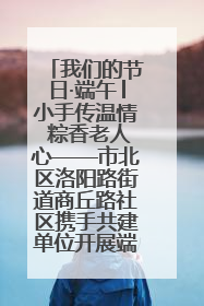 我们的节日·端午│小手传温情 粽香老人心——市北区洛阳路街道商丘路社区携手共建单位开展端午主题活动