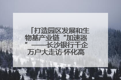 打造园区发展和生物基产业链“加速器”——长沙银行千企万户大走访·怀化高新区、生物基产业链专场活动举行