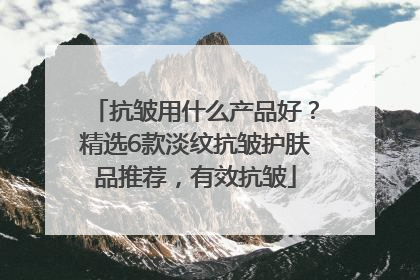 抗皱用什么产品好？精选6款淡纹抗皱护肤品推荐，有效抗皱