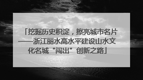挖掘历史积淀，擦亮城市名片——浙江丽水高水平建设山水文化名城“闯出”创新之路