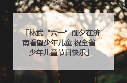 林武“六一”前夕在济南看望少年儿童 祝全省少年儿童节日快乐
