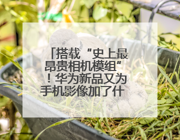 搭载“史上最昂贵相机模组”！华为新品又为手机影像加了什么“猛料”？