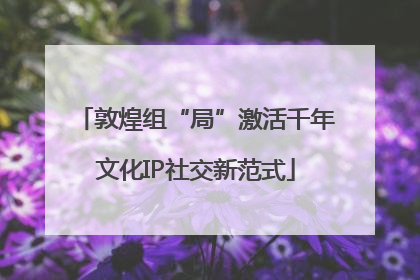 敦煌组“局”激活千年文化IP社交新范式