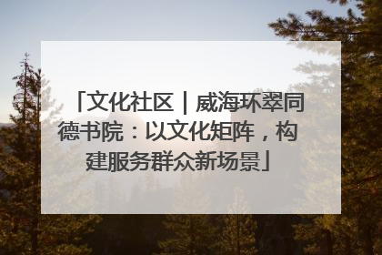 文化社区｜威海环翠同德书院：以文化矩阵，构建服务群众新场景