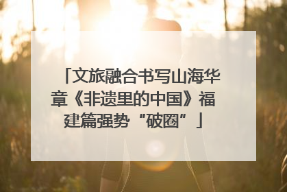 文旅融合书写山海华章《非遗里的中国》福建篇强势“破圈”
