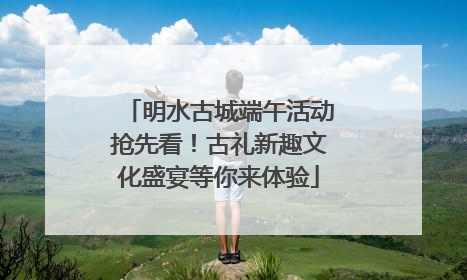 明水古城端午活动抢先看！古礼新趣文化盛宴等你来体验