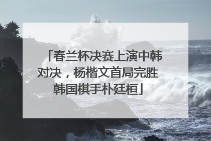 春兰杯决赛上演中韩对决，杨楷文首局完胜韩国棋手朴廷桓