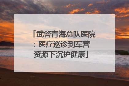 武警青海总队医院：医疗巡诊到军营  资源下沉护健康
