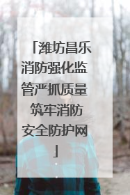 潍坊昌乐消防强化监管严抓质量 筑牢消防安全防护网