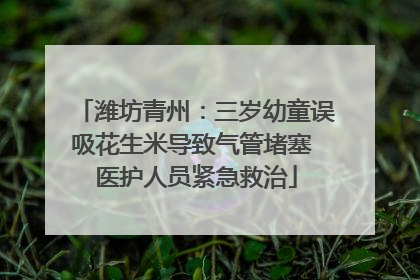 潍坊青州：三岁幼童误吸花生米导致气管堵塞 医护人员紧急救治