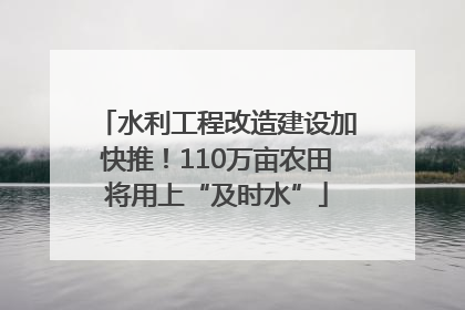 水利工程改造建设加快推！110万亩农田将用上“及时水”