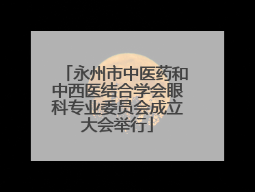 永州市中医药和中西医结合学会眼科专业委员会成立大会举行