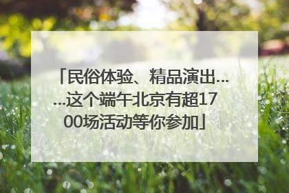 民俗体验、精品演出……这个端午北京有超1700场活动等你参加