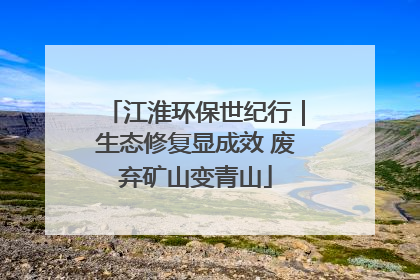 江淮环保世纪行｜生态修复显成效 废弃矿山变青山