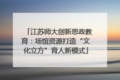 江苏师大创新思政教育：场馆资源打造“文化立方”育人新模式