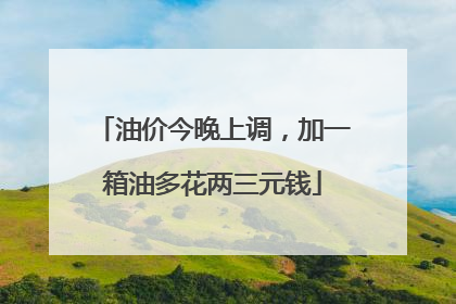 油价今晚上调，加一箱油多花两三元钱