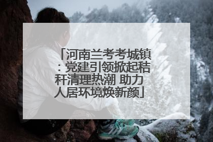河南兰考考城镇：党建引领掀起秸秆清理热潮 助力人居环境焕新颜