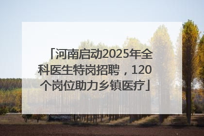 河南启动2025年全科医生特岗招聘，120个岗位助力乡镇医疗