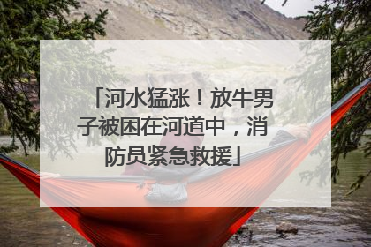 河水猛涨！放牛男子被困在河道中，消防员紧急救援