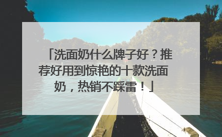 洗面奶什么牌子好？推荐好用到惊艳的十款洗面奶，热销不踩雷！