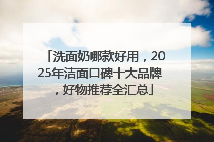 洗面奶哪款好用，2025年洁面口碑十大品牌，好物推荐全汇总