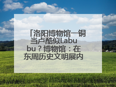 洛阳博物馆一铜当卢酷似Labubu？博物馆：在东周历史文明展内，距今已有2000多年历史