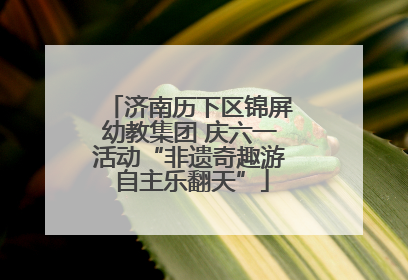济南历下区锦屏幼教集团 庆六一活动“非遗奇趣游 自主乐翻天”