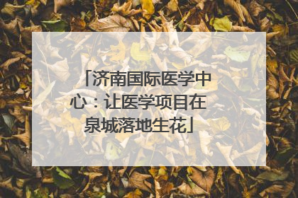 济南国际医学中心：让医学项目在泉城落地生花