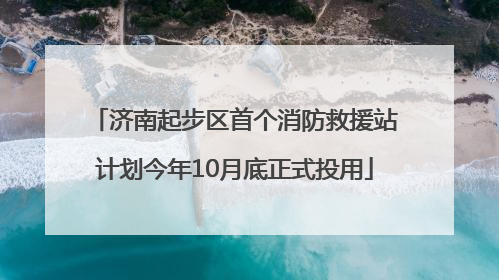 济南起步区首个消防救援站计划今年10月底正式投用