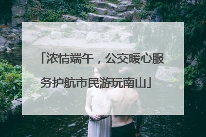 浓情端午，公交暖心服务护航市民游玩南山