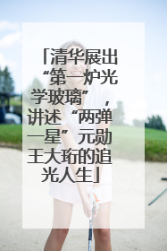 清华展出“第一炉光学玻璃”，讲述“两弹一星”元勋王大珩的追光人生