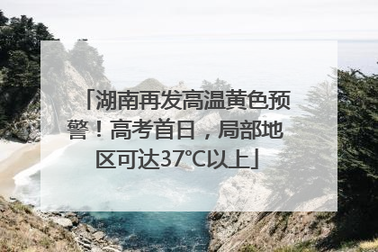 湖南再发高温黄色预警！高考首日，局部地区可达37℃以上