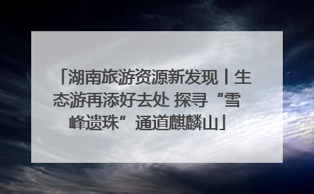湖南旅游资源新发现丨生态游再添好去处 探寻“雪峰遗珠”通道麒麟山