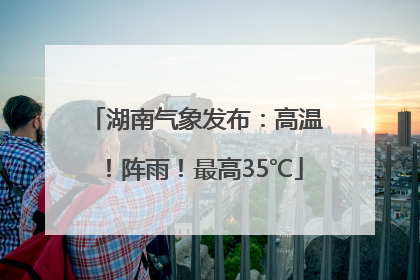 湖南气象发布：高温！阵雨！最高35℃