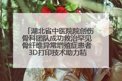 湖北省中医院院创伤骨科团队成功救治罕见骨纤维异常增殖症患者 3D打印技术助力精准矫形手术
