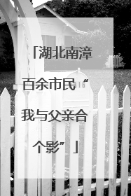 湖北南漳百余市民“我与父亲合个影”