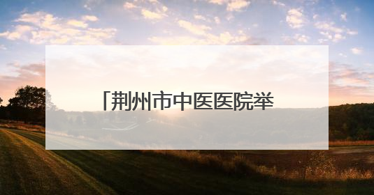 荆州市中医医院举办中医药科普文化“荆楚行”活动