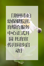 荆州市妇幼保健院托育综合服务中心正式开园 托育宣传月同步启动