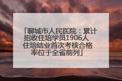 聊城市人民医院：累计招收住培学员1906人 住培结业首次考核合格率位于全省前列